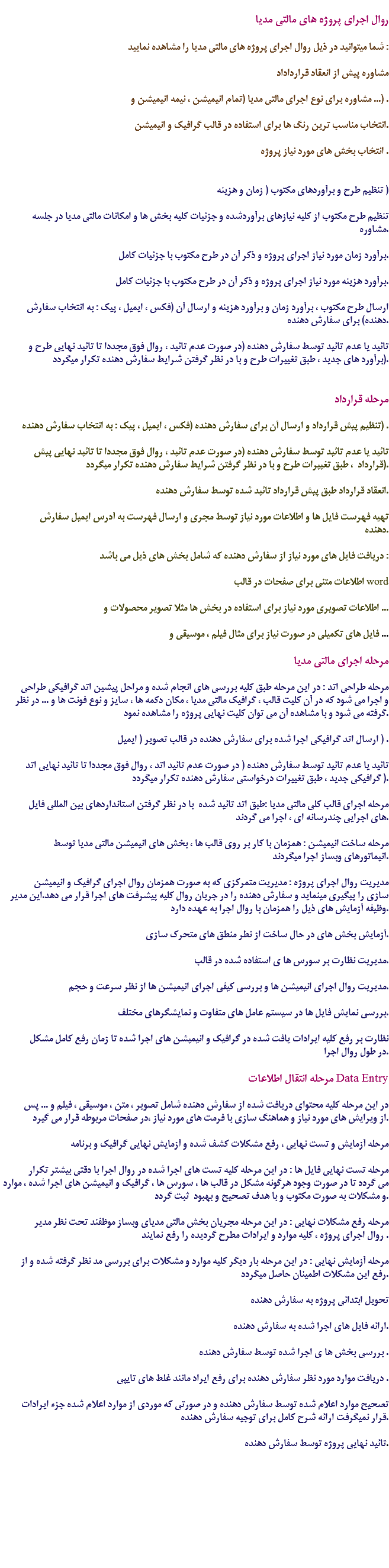 
روال اجرای پروژه های مالتی مدیا شما میتوانید در ذیل روال اجرای پروژه های مالتی مدیا را مشاهده نمایید : مشاوره پیش از انعقاد قرارداداد مشاوره برای نوع اجرای مالتی مدیا (تمام انیمیشن ، نیمه انیمیشن و ...) . انتخاب مناسب ترین رنگ ها برای استفاده در قالب گرافیک و انیمیشن. انتخاب بخش های مورد نیاز پروژه . تنظیم طرح و برآوردهای مکتوب ( زمان و هزینه ) تنظیم طرح مکتوب از کلیه نیازهای برآوردشده و جزئیات کلیه بخش ها و امکانات مالتی مدیا در جلسه مشاوره. برآورد زمان مورد نیاز اجرای پروژه و ذکر آن در طرح مکتوب با جزئیات کامل. برآورد هزینه مورد نیاز اجرای پروژه و ذکر آن در طرح مکتوب با جزئیات کامل. ارسال طرح مکتوب ، برآورد زمان و برآورد هزینه و ارسال آن (فکس ، ایمیل ، پیک : به انتخاب سفارش دهنده) برای سفارش دهنده. تائید یا عدم تائید توسط سفارش دهنده (در صورت عدم تائید ، روال فوق مجددا تا تائید نهایی طرح و برآورد های جدید ، طبق تغییرات طرح و با در نظر گرفتن شرایط سفارش دهنده تکرار میگردد). مرحله قرارداد تنظیم پیش قرارداد و ارسال آن برای سفارش دهنده (فکس ، ایمیل ، پیک : به انتخاب سفارش دهنده) . تائید یا عدم تائید توسط سفارش دهنده (در صورت عدم تائید ، روال فوق مجددا تا تائید نهایی پیش قرارداد ، طبق تغییرات طرح و با در نظر گرفتن شرایط سفارش دهنده تکرار میگردد). انعقاد قرارداد طبق پیش قرارداد تائید شده توسط سفارش دهنده. تهیه فهرست فایل ها و اطلاعات مورد نیاز توسط مجری و ارسال فهرست به آدرس ایمیل سفارش دهنده. دریافت فایل های مورد نیاز از سفارش دهنده که شامل بخش های ذیل می باشد : اطلاعات متنی برای صفحات در قالب word اطلاعات تصویری مورد نیاز برای استفاده در بخش ها مثلا تصویر محصولات و ... فایل های تکمیلی در صورت نیاز برای مثال فیلم ، موسیقی و ... مرحله اجرای مالتی مدیا مرحله طراحی اتد : در این مرحله طبق کلیه بررسی های انجام شده و مراحل پیشین اتد گرافیکی طراحی و اجرا می شود که در آن کلیت قالب ، گرافیک مالتی مدیا ، مکان دکمه ها ، سایز و نوع فونت ها و ... در نظر گرفته می شود و با مشاهده آن می توان کلیت نهایی پروژه را مشاهده نمود. ارسال اتد گرافیکی اجرا شده برای سفارش دهنده در قالب تصویر ( ایمیل ) . تائید یا عدم تائید توسط سفارش دهنده ( در صورت عدم تائید اتد ، روال فوق مجددا تا تائید نهایی اتد گرافیکی جدید ، طبق تغییرات درخواستی سفارش دهنده تکرار میگردد ). مرحله اجرای قالب کلی مالتی مدیا :طبق اتد تائید شده با در نظر گرفتن استانداردهای بین المللی فایل های اجرایی چندرسانه ای ، اجرا می گردند. مرحله ساخت انیمیشن : همزمان با کار بر روی قالب ها ، بخش های انیمیشن مالتی مدیا توسط انیماتورهای وبساز اجرا میگردند. مدیریت روال اجرای پروژه : مدیریت متمرکزی که به صورت همزمان روال اجرای گرافیک و انیمیشن سازی را پیگیری مینماید و سفارش دهنده را در جریان روال کلیه پیشرفت های اجرا قرار می دهد.این مدیر وظیفه آزمایش های ذیل را همزمان با روال اجرا به عهده دارد. آزمایش بخش های در حال ساخت از نطر منطق های متحرک سازی. مدیریت نظارت بر سورس ها ی استفاده شده در قالب. مدیریت روال اجرای انیمیشن ها و بررسی کیفی اجرای انیمیشن ها از نظر سرعت و حجم. بررسی نمایش فایل ها در سیستم عامل های متفاوت و نمایشگرهای مختلف. نظارت بر رفع کلیه ایرادات یافت شده در گرافیک و انیمیشن های اجرا شده تا زمان رفع کامل مشکل در طول روال اجرا. مرحله انتقال اطلاعات Data Entry در این مرحله کلیه محتوای دریافت شده از سفارش دهنده شامل تصویر ، متن ، موسیقی ، فیلم و ... پس از ویرایش های مورد نیاز و هماهنگ سازی با فرمت های مورد نیاز ،در صفحات مربوطه قرار می گیرد. مرحله آزمایش و تست نهایی ، رفع مشکلات کشف شده و آزمایش نهایی گرافیک و برنامه مرحله تست نهایی فایل ها : در این مرحله کلیه تست های اجرا شده در روال اجرا با دقتی بیشتر تکرار می گردد تا در صورت وجود هرگونه مشکل در قالب ها ، سورس ها ، گرافیک و انیمیشن های اجرا شده ، موارد و مشکلات به صورت مکتوب و با هدف تصحیح و بهبود ثبت گردد. مرحله رفع مشکلات نهایی : در این مرحله مجریان بخش مالتی مدیای وبساز موظفند تحت نظر مدیر روال اجرای پروژه ، کلیه موارد و ایرادات مطرح گردیده را رفع نمایند . مرحله آزمایش نهایی : در این مرحله بار دیگر کلیه موارد و مشکلات برای بررسی مد نظر گرفته شده و از رفع این مشکلات اطمینان حاصل میگردد. تحویل ابتدائی پروژه به سفارش دهنده ارائه فایل های اجرا شده به سفارش دهنده. بررسی بخش ها ی اجرا شده توسط سفارش دهنده . دریافت موارد مورد نظر سفارش دهنده برای رفع ایراد مانند غلط های تایپی . تصحیح موارد اعلام شده توسط سفارش دهنده و در صورتی که موردی از موارد اعلام شده جزء ایرادات قرار نمیگرفت ارائه شرح کامل برای توجیه سفارش دهنده. تائید نهایی پروژه توسط سفارش دهنده. 