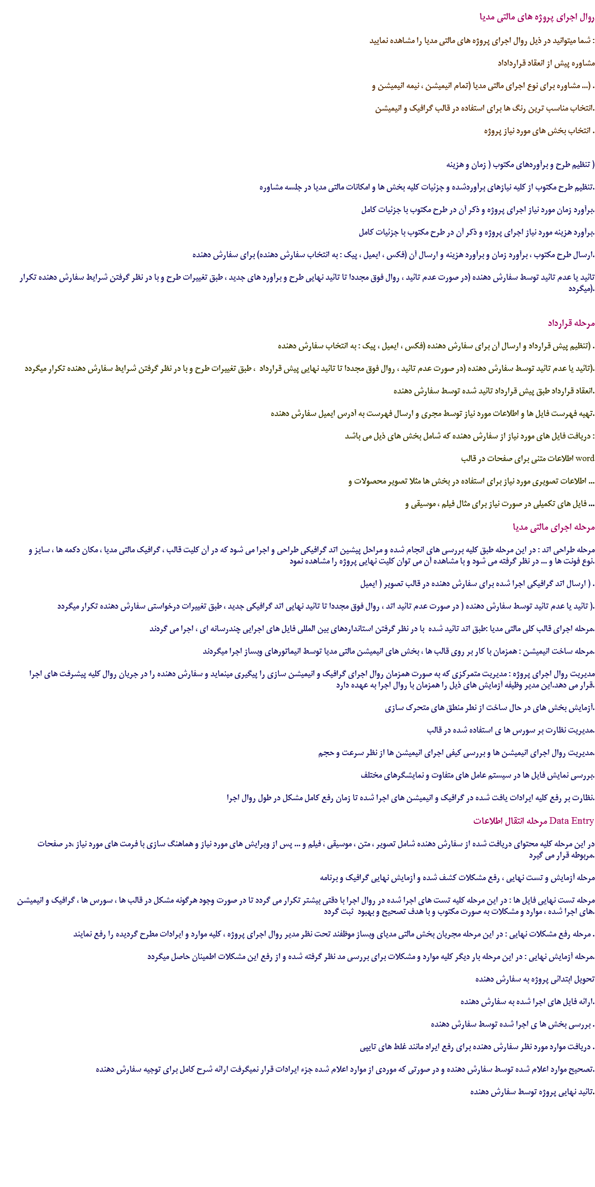 
روال اجرای پروژه های مالتی مدیا شما میتوانید در ذیل روال اجرای پروژه های مالتی مدیا را مشاهده نمایید : مشاوره پیش از انعقاد قرارداداد مشاوره برای نوع اجرای مالتی مدیا (تمام انیمیشن ، نیمه انیمیشن و ...) . انتخاب مناسب ترین رنگ ها برای استفاده در قالب گرافیک و انیمیشن. انتخاب بخش های مورد نیاز پروژه . تنظیم طرح و برآوردهای مکتوب ( زمان و هزینه ) تنظیم طرح مکتوب از کلیه نیازهای برآوردشده و جزئیات کلیه بخش ها و امکانات مالتی مدیا در جلسه مشاوره. برآورد زمان مورد نیاز اجرای پروژه و ذکر آن در طرح مکتوب با جزئیات کامل. برآورد هزینه مورد نیاز اجرای پروژه و ذکر آن در طرح مکتوب با جزئیات کامل. ارسال طرح مکتوب ، برآورد زمان و برآورد هزینه و ارسال آن (فکس ، ایمیل ، پیک : به انتخاب سفارش دهنده) برای سفارش دهنده. تائید یا عدم تائید توسط سفارش دهنده (در صورت عدم تائید ، روال فوق مجددا تا تائید نهایی طرح و برآورد های جدید ، طبق تغییرات طرح و با در نظر گرفتن شرایط سفارش دهنده تکرار میگردد). مرحله قرارداد تنظیم پیش قرارداد و ارسال آن برای سفارش دهنده (فکس ، ایمیل ، پیک : به انتخاب سفارش دهنده) . تائید یا عدم تائید توسط سفارش دهنده (در صورت عدم تائید ، روال فوق مجددا تا تائید نهایی پیش قرارداد ، طبق تغییرات طرح و با در نظر گرفتن شرایط سفارش دهنده تکرار میگردد). انعقاد قرارداد طبق پیش قرارداد تائید شده توسط سفارش دهنده. تهیه فهرست فایل ها و اطلاعات مورد نیاز توسط مجری و ارسال فهرست به آدرس ایمیل سفارش دهنده. دریافت فایل های مورد نیاز از سفارش دهنده که شامل بخش های ذیل می باشد : اطلاعات متنی برای صفحات در قالب word اطلاعات تصویری مورد نیاز برای استفاده در بخش ها مثلا تصویر محصولات و ... فایل های تکمیلی در صورت نیاز برای مثال فیلم ، موسیقی و ... مرحله اجرای مالتی مدیا مرحله طراحی اتد : در این مرحله طبق کلیه بررسی های انجام شده و مراحل پیشین اتد گرافیکی طراحی و اجرا می شود که در آن کلیت قالب ، گرافیک مالتی مدیا ، مکان دکمه ها ، سایز و نوع فونت ها و ... در نظر گرفته می شود و با مشاهده آن می توان کلیت نهایی پروژه را مشاهده نمود. ارسال اتد گرافیکی اجرا شده برای سفارش دهنده در قالب تصویر ( ایمیل ) . تائید یا عدم تائید توسط سفارش دهنده ( در صورت عدم تائید اتد ، روال فوق مجددا تا تائید نهایی اتد گرافیکی جدید ، طبق تغییرات درخواستی سفارش دهنده تکرار میگردد ). مرحله اجرای قالب کلی مالتی مدیا :طبق اتد تائید شده با در نظر گرفتن استانداردهای بین المللی فایل های اجرایی چندرسانه ای ، اجرا می گردند. مرحله ساخت انیمیشن : همزمان با کار بر روی قالب ها ، بخش های انیمیشن مالتی مدیا توسط انیماتورهای وبساز اجرا میگردند. مدیریت روال اجرای پروژه : مدیریت متمرکزی که به صورت همزمان روال اجرای گرافیک و انیمیشن سازی را پیگیری مینماید و سفارش دهنده را در جریان روال کلیه پیشرفت های اجرا قرار می دهد.این مدیر وظیفه آزمایش های ذیل را همزمان با روال اجرا به عهده دارد. آزمایش بخش های در حال ساخت از نطر منطق های متحرک سازی. مدیریت نظارت بر سورس ها ی استفاده شده در قالب. مدیریت روال اجرای انیمیشن ها و بررسی کیفی اجرای انیمیشن ها از نظر سرعت و حجم. بررسی نمایش فایل ها در سیستم عامل های متفاوت و نمایشگرهای مختلف. نظارت بر رفع کلیه ایرادات یافت شده در گرافیک و انیمیشن های اجرا شده تا زمان رفع کامل مشکل در طول روال اجرا. مرحله انتقال اطلاعات Data Entry در این مرحله کلیه محتوای دریافت شده از سفارش دهنده شامل تصویر ، متن ، موسیقی ، فیلم و ... پس از ویرایش های مورد نیاز و هماهنگ سازی با فرمت های مورد نیاز ،در صفحات مربوطه قرار می گیرد. مرحله آزمایش و تست نهایی ، رفع مشکلات کشف شده و آزمایش نهایی گرافیک و برنامه مرحله تست نهایی فایل ها : در این مرحله کلیه تست های اجرا شده در روال اجرا با دقتی بیشتر تکرار می گردد تا در صورت وجود هرگونه مشکل در قالب ها ، سورس ها ، گرافیک و انیمیشن های اجرا شده ، موارد و مشکلات به صورت مکتوب و با هدف تصحیح و بهبود ثبت گردد. مرحله رفع مشکلات نهایی : در این مرحله مجریان بخش مالتی مدیای وبساز موظفند تحت نظر مدیر روال اجرای پروژه ، کلیه موارد و ایرادات مطرح گردیده را رفع نمایند . مرحله آزمایش نهایی : در این مرحله بار دیگر کلیه موارد و مشکلات برای بررسی مد نظر گرفته شده و از رفع این مشکلات اطمینان حاصل میگردد. تحویل ابتدائی پروژه به سفارش دهنده ارائه فایل های اجرا شده به سفارش دهنده. بررسی بخش ها ی اجرا شده توسط سفارش دهنده . دریافت موارد مورد نظر سفارش دهنده برای رفع ایراد مانند غلط های تایپی . تصحیح موارد اعلام شده توسط سفارش دهنده و در صورتی که موردی از موارد اعلام شده جزء ایرادات قرار نمیگرفت ارائه شرح کامل برای توجیه سفارش دهنده. تائید نهایی پروژه توسط سفارش دهنده. 